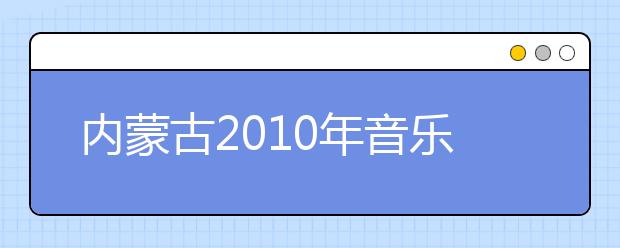 内蒙古2010年音乐类招生专业区内院校设点校考安排情况表