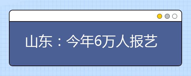 山东：今年6万人报艺体高考 美术考生继续减少