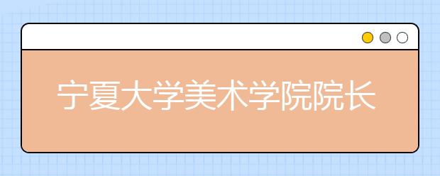 宁夏大学美术学院院长就2010年招生工作答记者问
