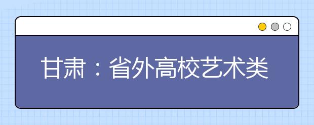 甘肃：省外高校艺术类专业在甘肃境内进行专业考试管理办法