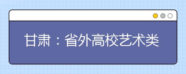 甘肃：省外高校艺术类专业在甘肃境内进行专业考试管理办法