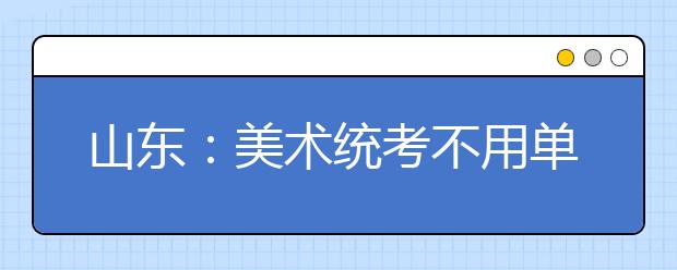 山东：美术统考不用单独报名 网报11月20日开始