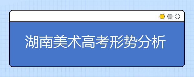 湖南美术高考形势分析：艺术高考将异军突起