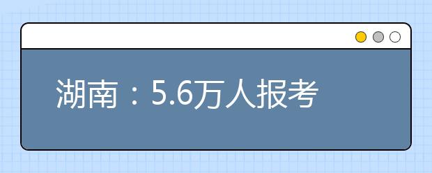 湖南：5.6万人报考艺术类统考 20日公布成绩