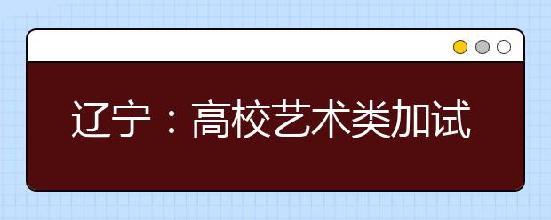 辽宁：高校艺术类加试开始 临阵磨枪会一眼看穿