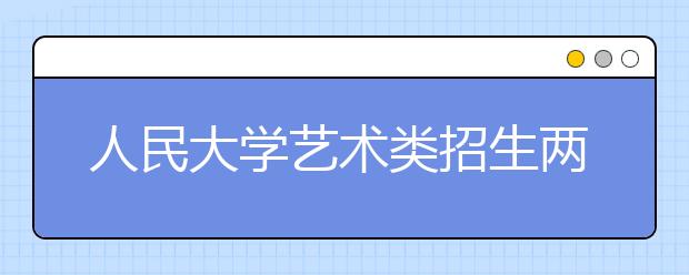 人民大学艺术类招生两专业作调整 增加美术学和管乐