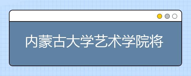 内蒙古大学艺术学院将拥有更多招生“特权”