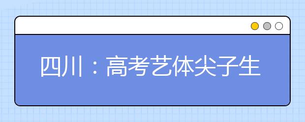 四川：高考艺体尖子生加分资格下月13-15日考核