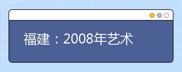 福建：2008年艺术类专业高考招生时间表公布