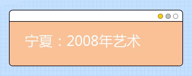 宁夏：2008年艺术类专业招生专业统一考试工作通知