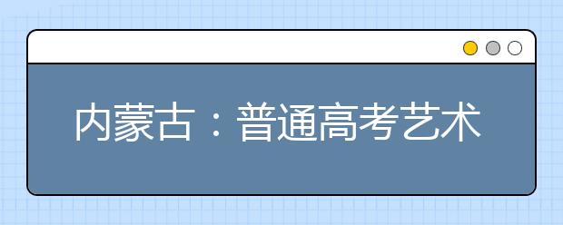 内蒙古：普通高考艺术类考生开始查询专业加试成绩