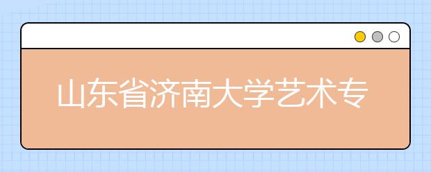 山东省济南大学艺术专业招生有序进行 
