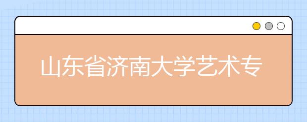 山东省济南大学艺术专业招生有序进行 