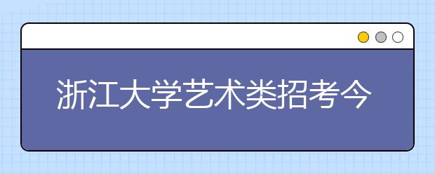 浙江大学艺术类招考今年有变化 报名3月2日结束