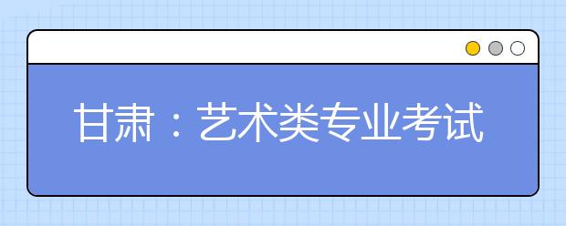 甘肃：艺术类专业考试在即 大多数院校考试日程确定 