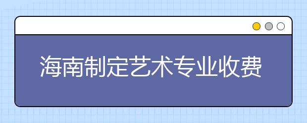 海南制定艺术专业收费标准 每学年最少6000元 