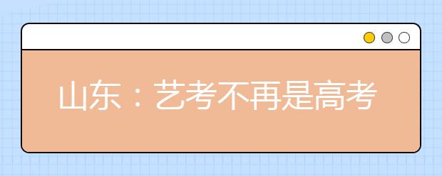 山东：艺考不再是高考捷径 省录取率低于普通高考 