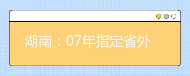 湖南：07年指定省外院校组织艺术类专业考试考点名单