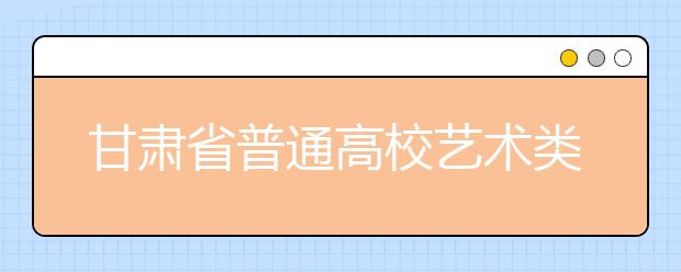 甘肃省普通高校艺术类招生计划正式敲定