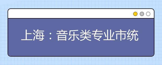 上海：音乐类专业市统考科目和时间地点安排