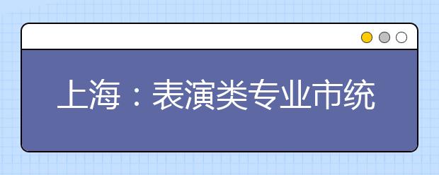 上海：表演类专业市统考考试科目内容和时间