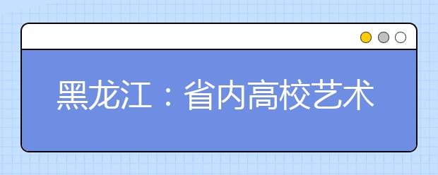 黑龙江：省内高校艺术类专业课考试办法出台