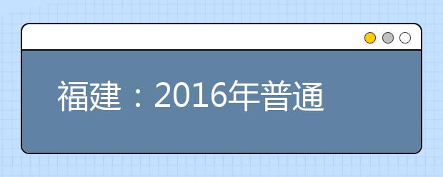 福建：2016年普通高等学校招生考生网上填报志愿时间安排表