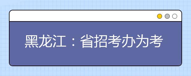 黑龙江：省招考办为考生“支招” 要审慎合理地填报志愿