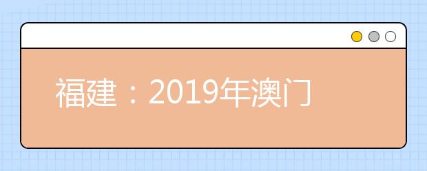 福建:2019年澳门高校专场招生说明会6月25日举行