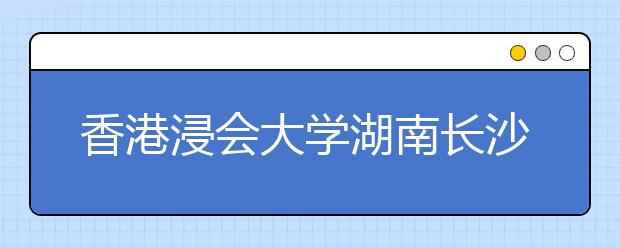 香港浸会大学湖南长沙市招生说明会