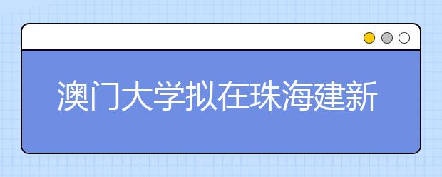 澳门大学拟在珠海建新校区 设置6到9个学院