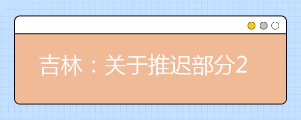 吉林：关于推迟部分2020年吉林省教育招生考试工作的公告（一）