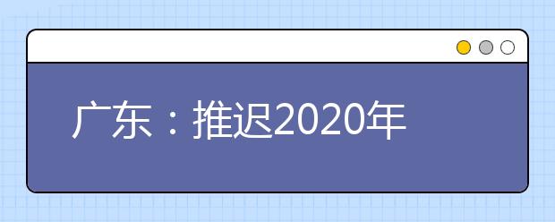 广东：推迟2020年高校特殊类型招生考试时间