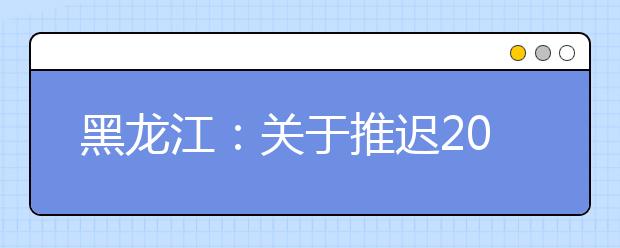 黑龙江：关于推迟2020年普通高校招生艺术类专业校考报名及考试时间的公告