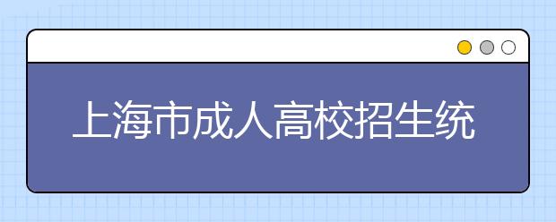 上海市成人高校招生统一文化考试即将举行
