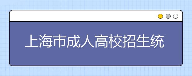 上海市成人高校招生统一文化考试即将举行