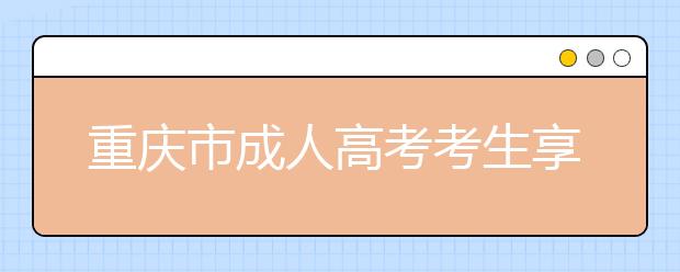 重庆市成人高考考生享受照顾政策及审核