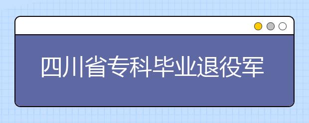 四川省专科毕业退役军人免试进入成人高校本科阶段学习招生工作