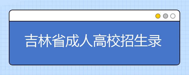 吉林省成人高校招生录取工作安排 