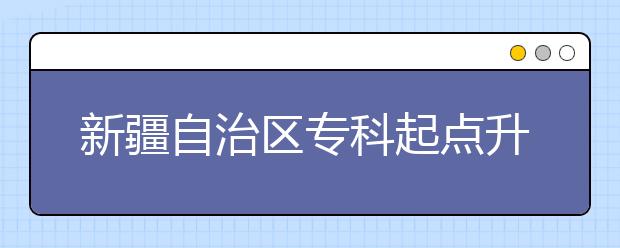 新疆自治区专科起点升本科招生专业与统一考试科目对照表