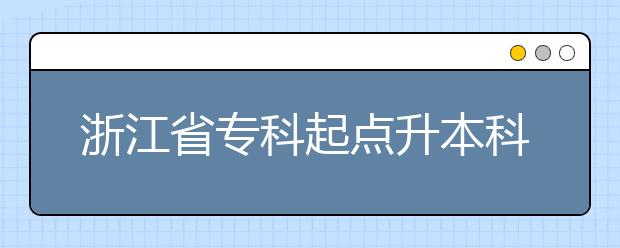 浙江省专科起点升本科招生专业与统一考试科目对照表