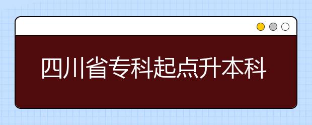 四川省专科起点升本科招生专业与统一考试科目及考试编码对照表 