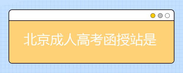 北京成人高考函授站是什么？通过函授站报名的优势