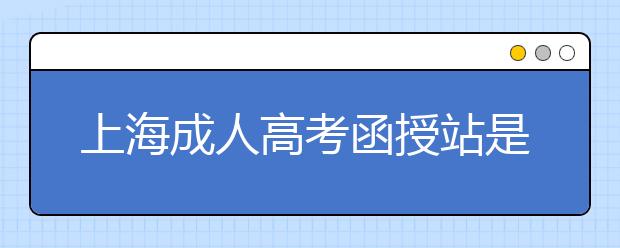 上海成人高考函授站是什么？通过函授站报名的优势。