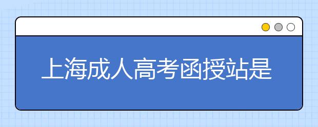 上海成人高考函授站是什么？通过函授站报名的优势。