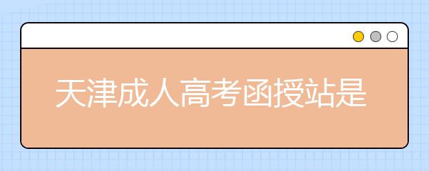 天津成人高考函授站是什么？通过函授站报名的优势。