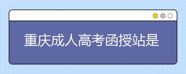 重庆成人高考函授站是什么？通过函授站报名的优势。