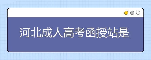 河北成人高考函授站是什么？通过函授站报名的优势。