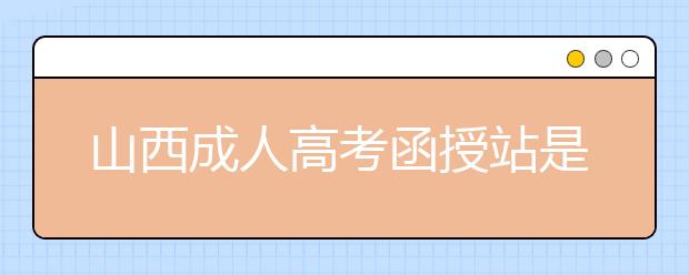 山西成人高考函授站是什么？通过函授站报名的优势