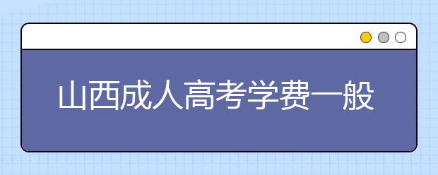 山西成人高考学费一般多少钱